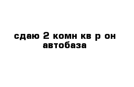 сдаю 2-комн кв р-он автобаза